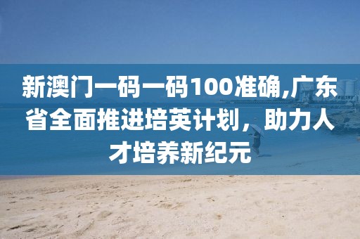 新澳门一码一码100准确,广东省全面推进培英计划，助力人才培养新纪元