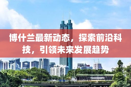 博什兰最新动态，探索前沿科技，引领未来发展趋势