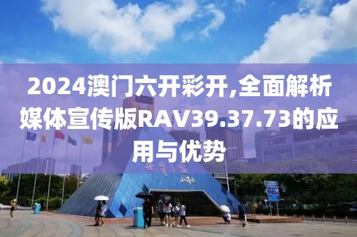 2024澳门六开彩开,全面解析媒体宣传版RAV39.37.73的应用与优势