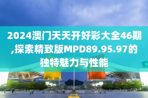 2024澳门天天开好彩大全46期,探索精致版MPD89.95.97的独特魅力与性能