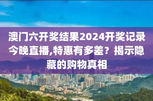 澳门六开奖结果2024开奖记录今晚直播,特惠有多差？揭示隐藏的购物真相
