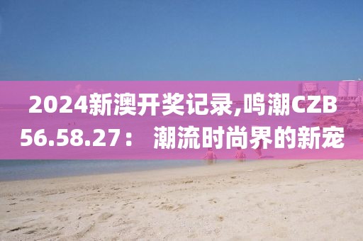 2024新澳开奖记录,鸣潮CZB56.58.27： 潮流时尚界的新宠