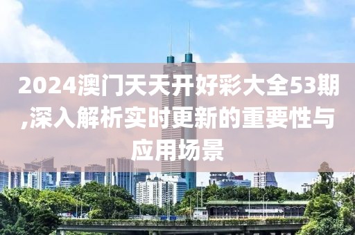 2024澳门天天开好彩大全53期,深入解析实时更新的重要性与应用场景