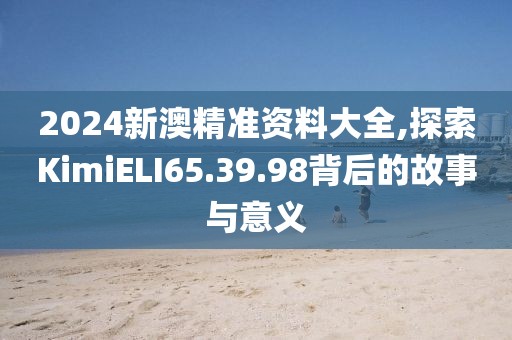 2024新澳精准资料大全,探索KimiELI65.39.98背后的故事与意义