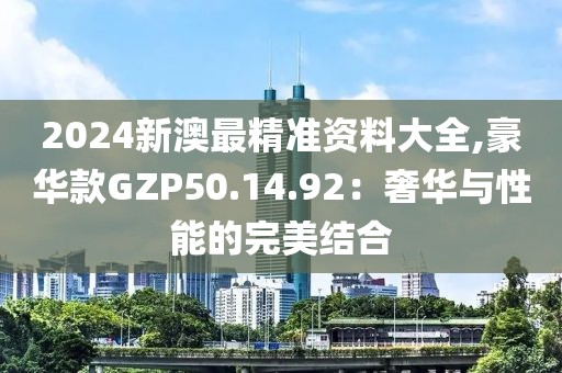 2024新澳最精准资料大全,豪华款GZP50.14.92：奢华与性能的完美结合