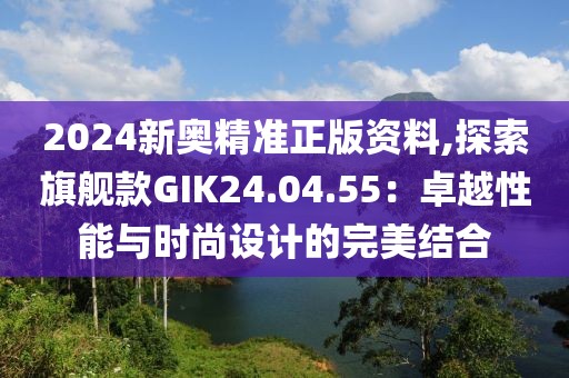 2024新奥精准正版资料,探索旗舰款GIK24.04.55：卓越性能与时尚设计的完美结合