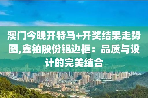 澳门今晚开特马+开奖结果走势图,鑫铂股份铝边框：品质与设计的完美结合