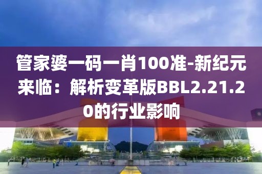 管家婆一码一肖100准-新纪元来临：解析变革版BBL2.21.20的行业影响