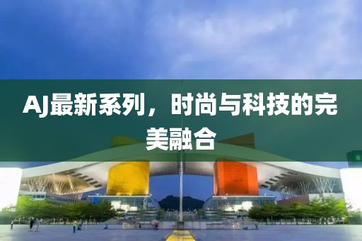 AJ最新系列，时尚与科技的完美融合