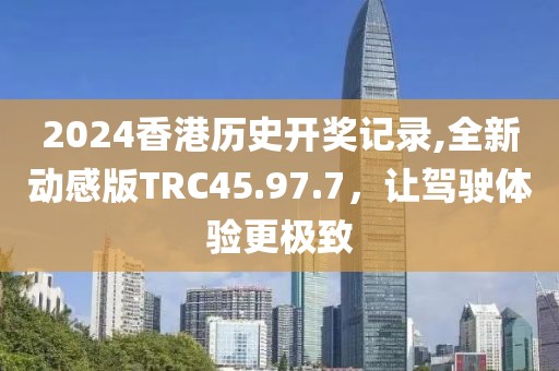 2024香港历史开奖记录,全新动感版TRC45.97.7，让驾驶体验更极致