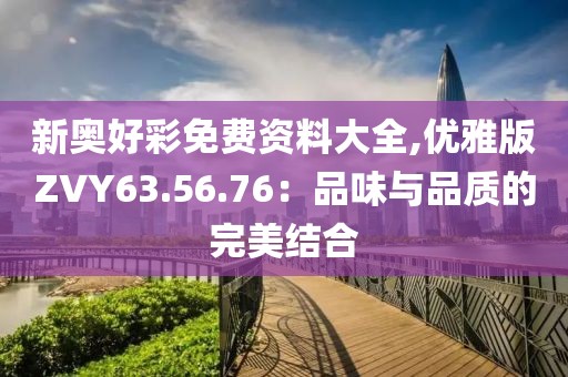 新奥好彩免费资料大全,优雅版ZVY63.56.76：品味与品质的完美结合
