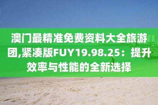 澳门最精准免费资料大全旅游团,紧凑版FUY19.98.25：提升效率与性能的全新选择