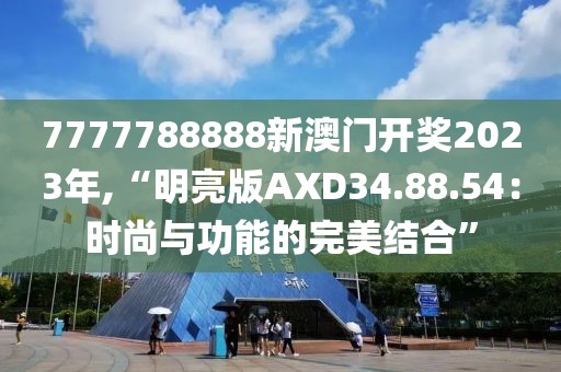 7777788888新澳门开奖2023年,“明亮版AXD34.88.54：时尚与功能的完美结合”