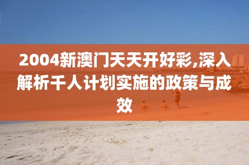 2004新澳门天天开好彩,深入解析千人计划实施的政策与成效