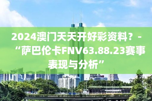 2024澳门天天开好彩资料？-“萨巴伦卡FNV63.88.23赛事表现与分析”