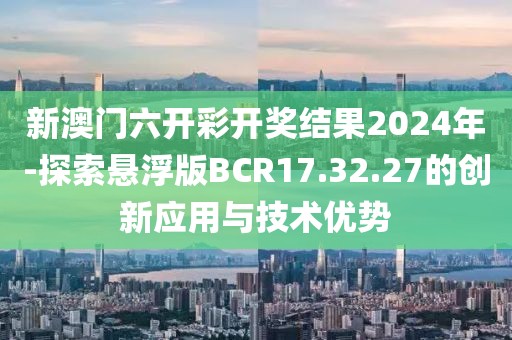 新澳门六开彩开奖结果2024年-探索悬浮版BCR17.32.27的创新应用与技术优势