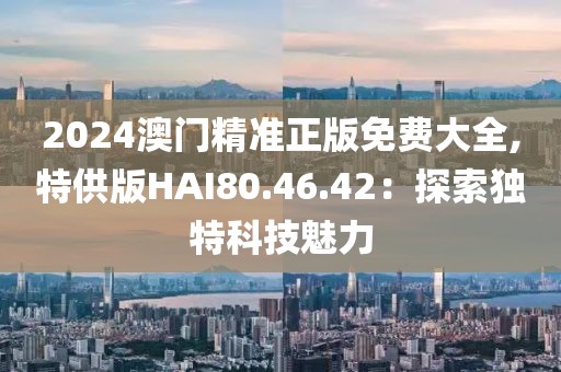 2024澳门精准正版免费大全,特供版HAI80.46.42：探索独特科技魅力
