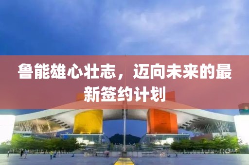 鲁能雄心壮志，迈向未来的最新签约计划