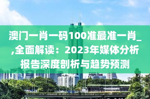 澳门一肖一码100准最准一肖_,全面解读：2023年媒体分析报告深度剖析与趋势预测