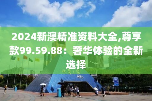 2024新澳精准资料大全,尊享款99.59.88：奢华体验的全新选择