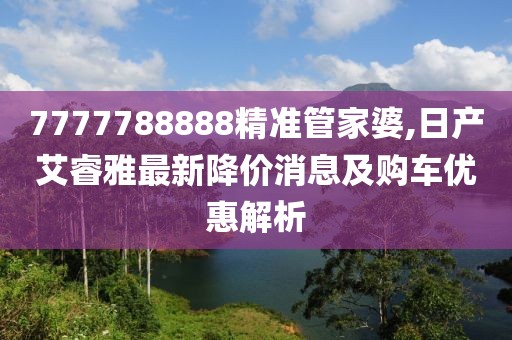 7777788888精准管家婆,日产艾睿雅最新降价消息及购车优惠解析