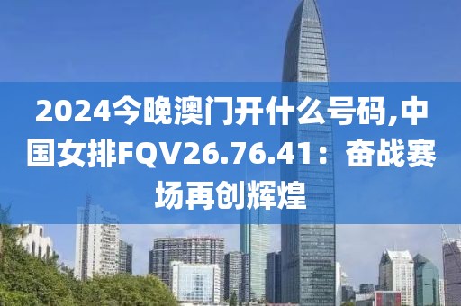 2024今晚澳门开什么号码,中国女排FQV26.76.41：奋战赛场再创辉煌