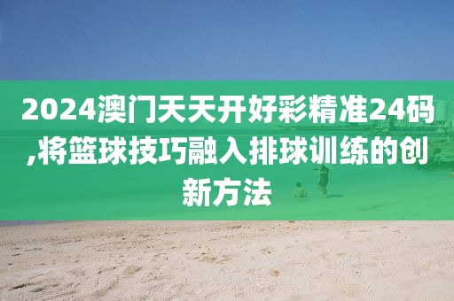 2024澳门天天开好彩精准24码,将篮球技巧融入排球训练的创新方法