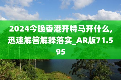 2024今晚香港开特马开什么,迅速解答解释落实_AR版71.595