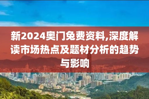 新2024奥门兔费资料,深度解读市场热点及题材分析的趋势与影响