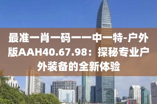 最准一肖一码一一中一特-户外版AAH40.67.98：探秘专业户外装备的全新体验