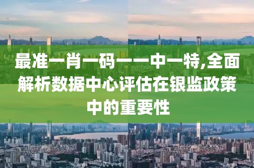 最准一肖一码一一中一特,全面解析数据中心评估在银监政策中的重要性