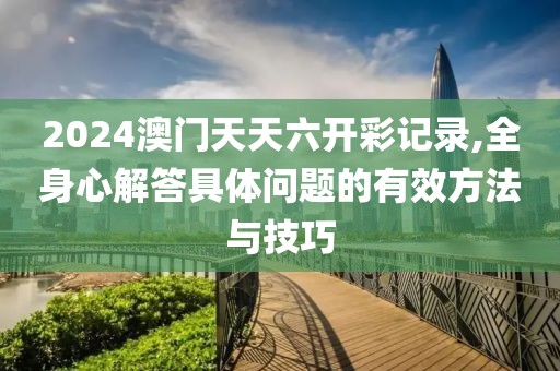 2024澳门天天六开彩记录,全身心解答具体问题的有效方法与技巧