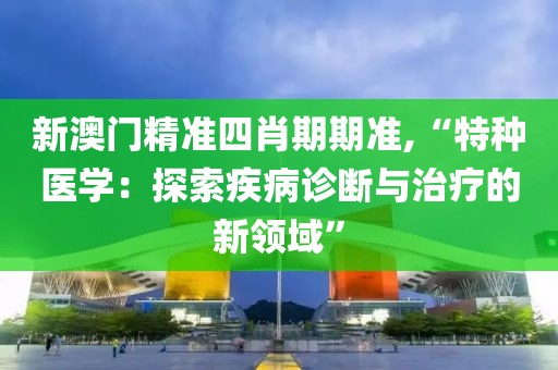 新澳门精准四肖期期准,“特种医学：探索疾病诊断与治疗的新领域”