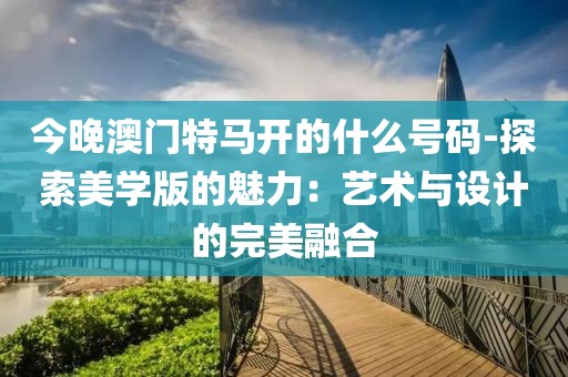 今晚澳门特马开的什么号码-探索美学版的魅力：艺术与设计的完美融合