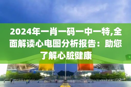 2024年一肖一码一中一特,全面解读心电图分析报告：助您了解心脏健康