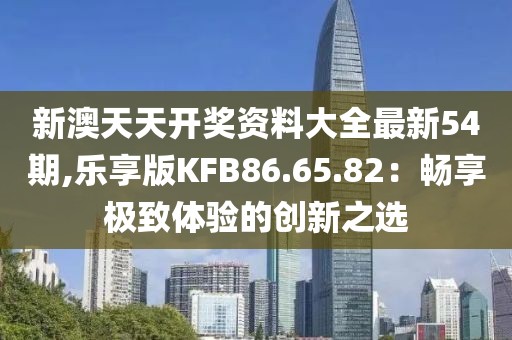 新澳天天开奖资料大全最新54期,乐享版KFB86.65.82：畅享极致体验的创新之选