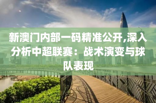 新澳门内部一码精准公开,深入分析中超联赛：战术演变与球队表现