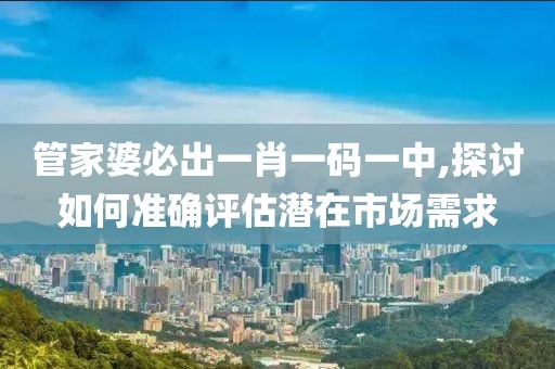 管家婆必出一肖一码一中,探讨如何准确评估潜在市场需求