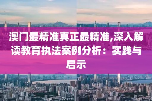 澳门最精准真正最精准,深入解读教育执法案例分析：实践与启示