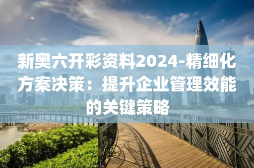 新奥六开彩资料2024-精细化方案决策：提升企业管理效能的关键策略