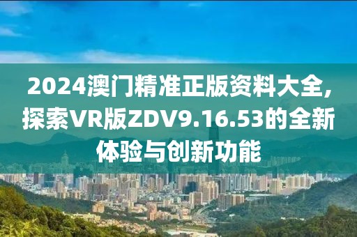 2024澳门精准正版资料大全,探索VR版ZDV9.16.53的全新体验与创新功能