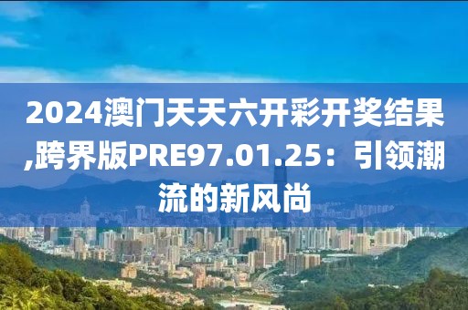 2024澳门天天六开彩开奖结果,跨界版PRE97.01.25：引领潮流的新风尚