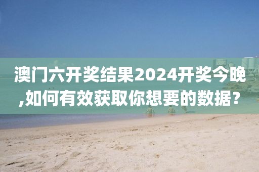 澳门六开奖结果2024开奖今晚,如何有效获取你想要的数据？