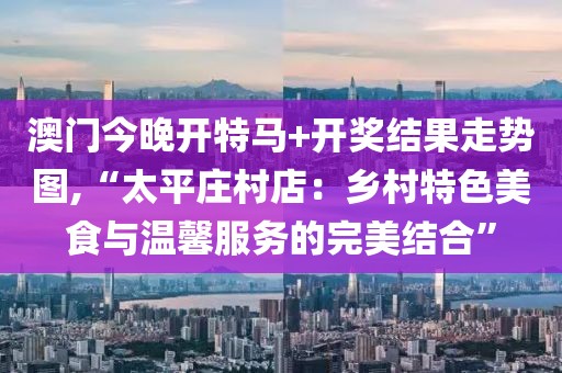 澳门今晚开特马+开奖结果走势图,“太平庄村店：乡村特色美食与温馨服务的完美结合”
