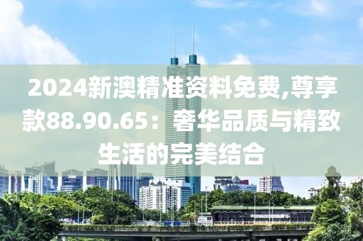 2024新澳精准资料免费,尊享款88.90.65：奢华品质与精致生活的完美结合