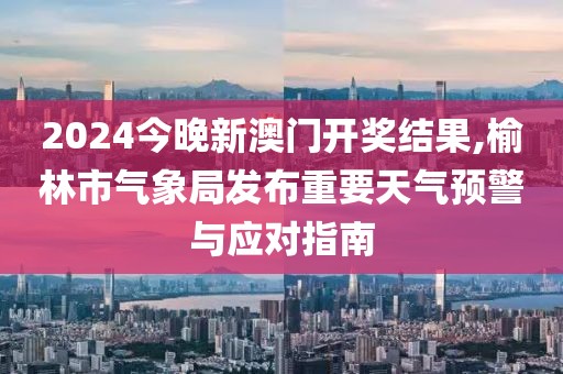 2024今晚新澳门开奖结果,榆林市气象局发布重要天气预警与应对指南