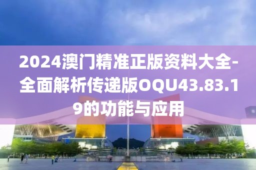 2024澳门精准正版资料大全-全面解析传递版OQU43.83.19的功能与应用