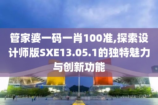 管家婆一码一肖100准,探索设计师版SXE13.05.1的独特魅力与创新功能