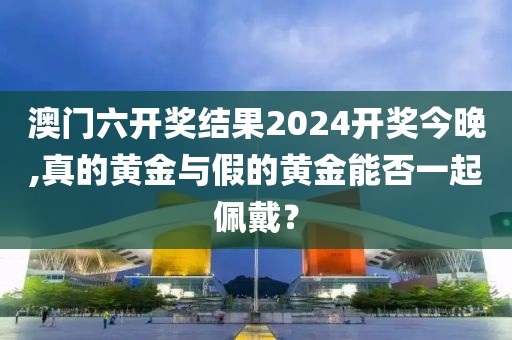 澳门六开奖结果2024开奖今晚,真的黄金与假的黄金能否一起佩戴？