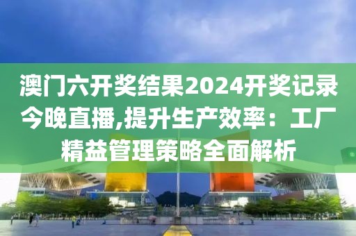 澳门六开奖结果2024开奖记录今晚直播,提升生产效率：工厂精益管理策略全面解析